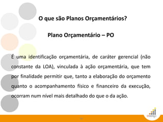86
Plano Orçamentário – PO
É uma identificação orçamentária, de caráter gerencial (não
constante da LOA), vinculada à ação orçamentária, que tem
por finalidade permitir que, tanto a elaboração do orçamento
quanto o acompanhamento físico e financeiro da execução,
ocorram num nível mais detalhado do que o da ação.
O que são Planos Orçamentários?
 