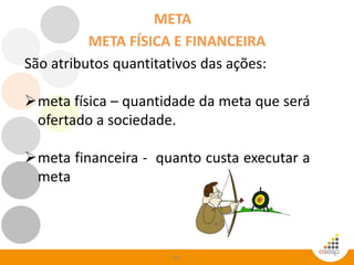 92
META
São atributos quantitativos das ações:
meta física – quantidade da meta que será
ofertado a sociedade.
meta financeira - quanto custa executar a
meta
META FÍSICA E FINANCEIRA
 