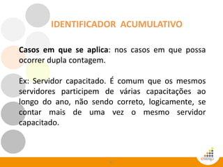 97
IDENTIFICADOR ACUMULATIVO
Casos em que se aplica: nos casos em que possa
ocorrer dupla contagem.
Ex: Servidor capacitado. É comum que os mesmos
servidores participem de várias capacitações ao
longo do ano, não sendo correto, logicamente, se
contar mais de uma vez o mesmo servidor
capacitado.
 