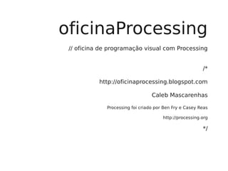 oficinaProcessing
 // oficina de programação visual com Processing


                                                         /*

           http://oficinaprocessing.blogspot.com

                                  Caleb Mascarenhas

              Processing foi criado por Ben Fry e Casey Reas

                                       http://processing.org

                                                         */
 