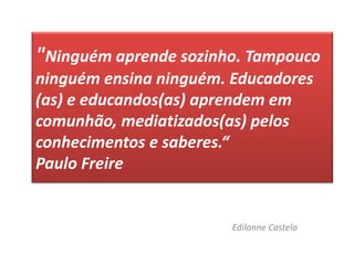 "Ninguém aprende sozinho. Tampouco ninguém ensina ninguém. Educadores (as) e educandos(as) aprendem em comunhão, mediatizados(as) pelos conhecimentos e saberes.“Paulo FreireEdilanne Castelo