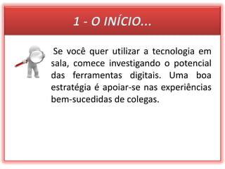 1 - O INÍCIO...Se você quer utilizar a tecnologia em sala, comece investigando o potencial das ferramentas digitais. Uma boa estratégia é apoiar-se nas experiências bem-sucedidas de colegas.