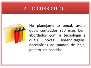2 -  O CURRÍCULO...No planejamento anual, avalie quais conteúdos são mais bem abordados com a tecnologia e quais novas aprendizagens, necessárias ao mundo de hoje, podem ser inseridas.