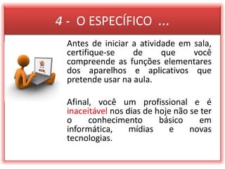 4 -  O ESPECÍFICO  ...Antes de iniciar a atividade em sala, certifique-se de que você compreende as funções elementares dos aparelhos e aplicativos que pretende usar na aula.Afinal, você um profissional e é inaceitável nos dias de hoje não se ter o conhecimento básico em informática, mídias e novas tecnologias.