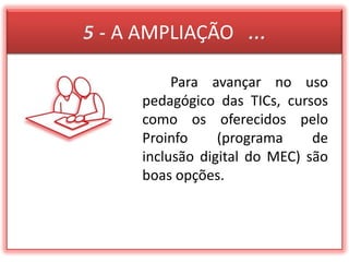 5 - A AMPLIAÇÃO   ...  Para avançar no uso pedagógico das TICs, cursos como os oferecidos pelo Proinfo (programa de inclusão digital do MEC) são boas opções. 