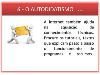 6 - O AUTODIDATISMO   ...A internet também ajuda na aquisição de conhecimentos técnicos. Procure os tutoriais, textos que explicam passo a passo o funcionamento de programas e recursos. 