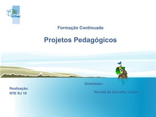 Formação Continuada Projetos Pedagógicos   Realização: NTE RJ 10 Orientador:  Ronald de Carvalho Junior  