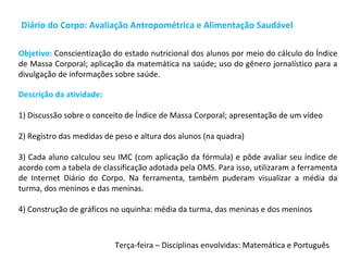 Diário do Corpo: Avaliação Antropométrica e Alimentação Saudável
Descrição da atividade:
1) Discussão sobre o conceito de Índice de Massa Corporal; apresentação de um vídeo
2) Registro das medidas de peso e altura dos alunos (na quadra)
3) Cada aluno calculou seu IMC (com aplicação da fórmula) e pôde avaliar seu índice de
acordo com a tabela de classificação adotada pela OMS. Para isso, utilizaram a ferramenta
de Internet Diário do Corpo. Na ferramenta, também puderam visualizar a média da
turma, dos meninos e das meninas.
4) Construção de gráficos no uquinha: média da turma, das meninas e dos meninos
Objetivo: Conscientização do estado nutricional dos alunos por meio do cálculo do Índice
de Massa Corporal; aplicação da matemática na saúde; uso do gênero jornalístico para a
divulgação de informações sobre saúde.
Terça-feira – Disciplinas envolvidas: Matemática e Português
 
