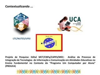 Contextualizando ...
Projeto de Pesquisa: Edital MCT/CNPq/CAPES/MEC: Análise do Processo de
Integração de Tecnologias de Informação e Comunicação em Atividades Educativas no
Ensino Fundamental no Contexto do “Programa Um Computador por Aluno”
(PROUCA)
LTC/NUTES/UFRJ
 