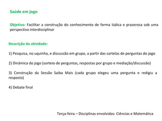 Saúde em jogo
Descrição da atividade:
1) Pesquisa, no uquinha, e discussão em grupo, a partir das cartelas de perguntas do jogo
2) Dinâmica do jogo (sorteio de perguntas, respostas por grupo e mediação/discussão)
3) Construção da Sessão Saiba Mais (cada grupo elegeu uma pergunta e redigiu a
resposta)
4) Debate final
Objetivo: Facilitar a construção do conhecimento de forma lúdica e prazerosa sob uma
perspectiva interdisciplinar
Terça-feira – Disciplinas envolvidas: Ciências e Matemática
 