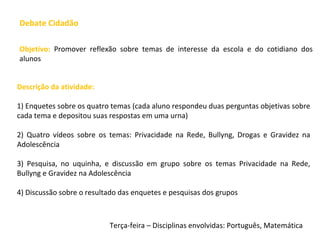 Debate Cidadão
Descrição da atividade:
1) Enquetes sobre os quatro temas (cada aluno respondeu duas perguntas objetivas sobre
cada tema e depositou suas respostas em uma urna)
2) Quatro vídeos sobre os temas: Privacidade na Rede, Bullyng, Drogas e Gravidez na
Adolescência
3) Pesquisa, no uquinha, e discussão em grupo sobre os temas Privacidade na Rede,
Bullyng e Gravidez na Adolescência
4) Discussão sobre o resultado das enquetes e pesquisas dos grupos
Objetivo: Promover reflexão sobre temas de interesse da escola e do cotidiano dos
alunos
Terça-feira – Disciplinas envolvidas: Português, Matemática
 