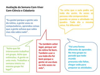 Avaliação da Semana Com-Viver
Com-Ciência e Cidadania
“Eu gostei porque a gente saiu
da rotina, a gente usou os
computadores, aprendeu coisas
que a gente achava que sabia
mas não sabia nada”.
“Eu acho que a aula podia ser
todo dia assim. Às vezes as
pessoas não compreendem
quando se passa a atividade no
quadro. Todo dia a mesma
coisa. Foi diferente”.
“Acho que foi
interessante trabalhar
em grupo. Acho que
estimulou. A gente se
uniu mais. Trabalhar a
semana inteira no
mesmo grupo foi
legal”.
“Eu também achei
legal, porque sair
da rotina foi bom.
Também usar o
uca todo dia foi
bom porque a
gente só usa duas
ou três vezes no
mês”.
“Foi uma forma
diferente de aprender.
No meu grupo eu
percebi que todo
mundo
procurou não faltar,
chegar cedo para
preparar as atividades.
 