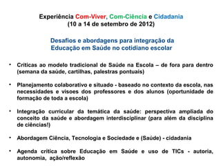 Desafios e abordagens para integração da
Educação em Saúde no cotidiano escolar

Críticas ao modelo tradicional de Saúde na Escola – de fora para dentro
(semana da saúde, cartilhas, palestras pontuais)

Planejamento colaborativo e situado - baseado no contexto da escola, nas
necessidades e visoes dos professores e dos alunos (oportunidade de
formação de toda a escola)

Integração curricular da temática da saúde: perspectiva ampliada do
conceito da saúde e abordagem interdisciplinar (para além da disciplina
de ciências!)

Abordagem Ciência, Tecnologia e Sociedade e (Saúde) - cidadania

Agenda crítica sobre Educação em Saúde e uso de TICs - autoria,
autonomia, ação/reflexão
Experiência Com-Viver, Com-Ciência e Cidadania
(10 a 14 de setembro de 2012)
 