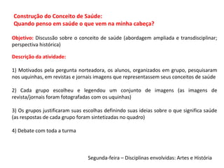 Segunda-feira – Disciplinas envolvidas: Artes e História
Descrição da atividade:
1) Motivados pela pergunta norteadora, os alunos, organizados em grupo, pesquisaram
nos uquinhas, em revistas e jornais imagens que representassem seus conceitos de saúde
2) Cada grupo escolheu e legendou um conjunto de imagens (as imagens de
revista/jornais foram fotografadas com os uquinhas)
3) Os grupos justificaram suas escolhas definindo suas ideias sobre o que significa saúde
(as respostas de cada grupo foram sintetizadas no quadro)
4) Debate com toda a turma
Objetivo: Discussão sobre o conceito de saúde (abordagem ampliada e transdisciplinar;
perspectiva histórica)
Construção do Conceito de Saúde:
Quando penso em saúde o que vem na minha cabeça?
 