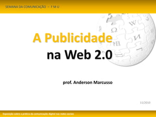 11/2010 
A Publicidade 
na Web 2.0 
prof. Anderson Marcusso 
SEMANA DA COMUNICAÇÃO – F M U 
Exposição sobre a prática da comunicação digital nas redes sociais 
 