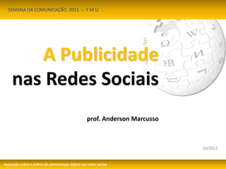 10/2011 
SEMANA DA COMUNICAÇÃO 2011 – F M U 
A Publicidade 
nas Redes Sociais 
prof. Anderson Marcusso 
Exposição sobre a prática da comunicação digital nas redes sociais 
 