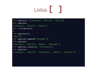Listas

[ ]

>>> capitais = ["Aracaju", "Recife", "Natal"]
>>> capitais
['Aracaju', 'Recife', 'Natal']
>>> len(capitais)
3
>>> capitais[1]
'Recife'
>>> capitais.append("Salvador")
>>> capitais
['Aracaju', 'Recife', 'Natal', 'Salvador']
>>> capitais.insert(2, "Fortaleza")
>>> capitais
['Aracaju', 'Recife', 'Fortaleza', 'Natal', 'Salvador']

 