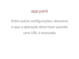 app.yaml
Entre outras configurações, descreve
o que a aplicação deve fazer quando
uma URL é acessada

 