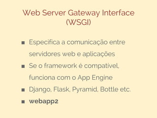 Web Server Gateway Interface
(WSGI)
■ Especifica a comunicação entre
servidores web e aplicações
■ Se o framework é compatível,
funciona com o App Engine
■ Django, Flask, Pyramid, Bottle etc.
■ webapp2

 
