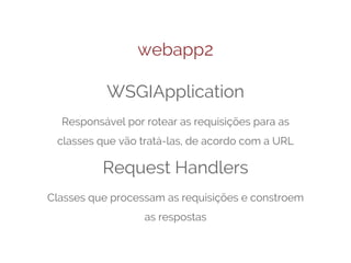 webapp2
WSGIApplication
Responsável por rotear as requisições para as
classes que vão tratá-las, de acordo com a URL

Request Handlers
Classes que processam as requisições e constroem
as respostas

 