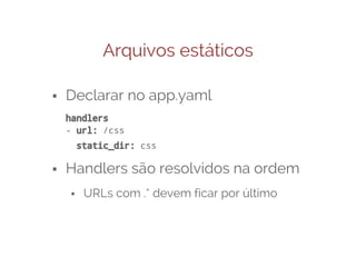 Arquivos estáticos
⬝ Declarar no app.yaml
handlers
- url: /css
static_dir: css

⬝ Handlers são resolvidos na ordem
⬝ URLs com .* devem ficar por último

 