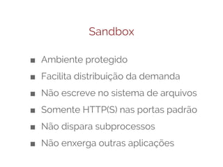 Sandbox
■ Ambiente protegido
■ Facilita distribuição da demanda
■ Não escreve no sistema de arquivos
■ Somente HTTP(S) nas portas padrão
■ Não dispara subprocessos
■ Não enxerga outras aplicações

 