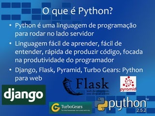 O que é Python?
• Python é uma linguagem de programação
para rodar no lado servidor
• Linguagem fácil de aprender, fácil de
entender, rápida de produzir código, focada
na produtividade do programador
• Django, Flask, Pyramid, Turbo Gears: Python
para web
 