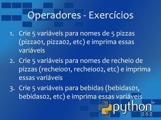 Operadores - Exercícios
1. Crie 5 variáveis para nomes de 5 pizzas
(pizza01, pizza02, etc) e imprima essas
variáveis
2. Crie 5 variáveis para nomes de recheio de
pizzas (recheio01, recheio02, etc) e imprima
essas variáveis
3. Crie 5 variáveis para bebidas (bebidas01,
bebidas02, etc) e imprima essas variáveis
 