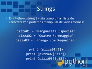Strings
• Em Python, string é vista como uma “lista de
caracteres” e podemos manipular de varias formas:
pizza01 = “Marguerita Especial”
pizza02 = “Quatro Formmaggio”
pizza03 = “Frango com Requeijão”
print (pizza01[3])
print (pizza02[6:12])
print (pizza03[0:12])
 