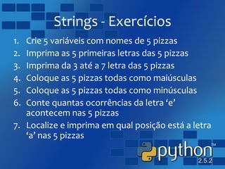 Strings - Exercícios
1. Crie 5 variáveis com nomes de 5 pizzas
2. Imprima as 5 primeiras letras das 5 pizzas
3. Imprima da 3 até a 7 letra das 5 pizzas
4. Coloque as 5 pizzas todas como maiúsculas
5. Coloque as 5 pizzas todas como minúsculas
6. Conte quantas ocorrências da letra ‘e’
acontecem nas 5 pizzas
7. Localize e imprima em qual posição está a letra
‘a’ nas 5 pizzas
 
