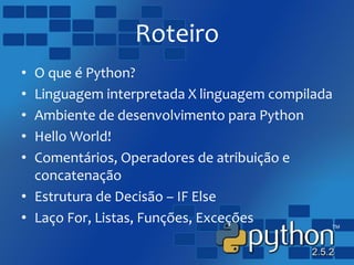Roteiro
• O que é Python?
• Linguagem interpretada X linguagem compilada
• Ambiente de desenvolvimento para Python
• Hello World!
• Comentários, Operadores de atribuição e
concatenação
• Estrutura de Decisão – IF Else
• Laço For, Listas, Funções, Exceções
 