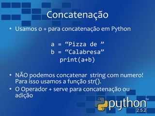 Concatenação
• Usamos o + para concatenação em Python
a = “Pizza de ”
b = “Calabresa”
print(a+b)
• NÃO podemos concatenar string com numero!
Para isso usamos a função str().
• O Operador + serve para concatenação ou
adição
 