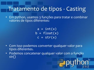 Tratamento de tipos - Casting
• Em python, usamos 3 funções para tratar e combinar
valores de tipos diferentes:
a = int(x)
b = float(x)
c = str(x)
• Com isso podemos converter qualquer valor para
tipos diferentes.
• Podemos concatenar qualquer valor com a função
str()
 