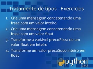 Tratamento de tipos - Exercicios
1. Crie uma mensagem concatenando uma
frase com um valor inteiro
2. Crie uma mensagem concatenando uma
frase com um valor float
3. Transforme a variável precoPizza de um
valor float em inteiro
4. Transforme um valor precoSuco inteiro em
float
 