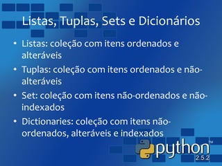 Listas, Tuplas, Sets e Dicionários
• Listas: coleção com itens ordenados e
alteráveis
• Tuplas: coleção com itens ordenados e não-
alteráveis
• Set: coleção com itens não-ordenados e não-
indexados
• Dictionaries: coleção com itens não-
ordenados, alteráveis e indexados
 