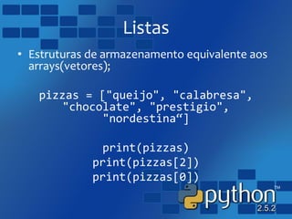 Listas
• Estruturas de armazenamento equivalente aos
arrays(vetores);
pizzas = ["queijo", "calabresa",
"chocolate", "prestigio",
"nordestina“]
print(pizzas)
print(pizzas[2])
print(pizzas[0])
 