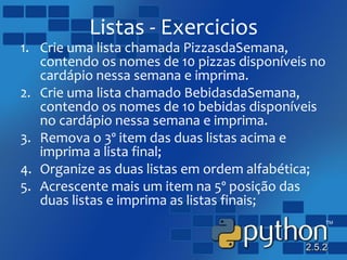 Listas - Exercicios
1. Crie uma lista chamada PizzasdaSemana,
contendo os nomes de 10 pizzas disponíveis no
cardápio nessa semana e imprima.
2. Crie uma lista chamado BebidasdaSemana,
contendo os nomes de 10 bebidas disponíveis
no cardápio nessa semana e imprima.
3. Remova o 3º item das duas listas acima e
imprima a lista final;
4. Organize as duas listas em ordem alfabética;
5. Acrescente mais um item na 5º posição das
duas listas e imprima as listas finais;
 