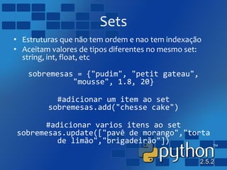 Sets
• Estruturas que não tem ordem e nao tem indexação
• Aceitam valores de tipos diferentes no mesmo set:
string, int, float, etc
sobremesas = {"pudim", "petit gateau",
"mousse", 1.8, 20}
#adicionar um item ao set
sobremesas.add("chesse cake")
#adicionar varios itens ao set
sobremesas.update(["pavê de morango","torta
de limão","brigadeirão"])
 