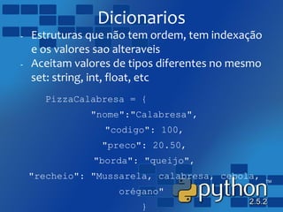 Dicionarios
- Estruturas que não tem ordem, tem indexação
e os valores sao alteraveis
- Aceitam valores de tipos diferentes no mesmo
set: string, int, float, etc
PizzaCalabresa = {
"nome":"Calabresa",
"codigo": 100,
"preco": 20.50,
"borda": "queijo",
"recheio": "Mussarela, calabresa, cebola,
orégano"
}
 
