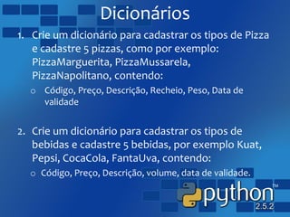Dicionários
1. Crie um dicionário para cadastrar os tipos de Pizza
e cadastre 5 pizzas, como por exemplo:
PizzaMarguerita, PizzaMussarela,
PizzaNapolitano, contendo:
o Código, Preço, Descrição, Recheio, Peso, Data de
validade
2. Crie um dicionário para cadastrar os tipos de
bebidas e cadastre 5 bebidas, por exemplo Kuat,
Pepsi, CocaCola, FantaUva, contendo:
o Código, Preço, Descrição, volume, data de validade.
 