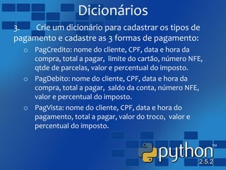 Dicionários
3. Crie um dicionário para cadastrar os tipos de
pagamento e cadastre as 3 formas de pagamento:
o PagCredito: nome do cliente, CPF, data e hora da
compra, total a pagar, limite do cartão, número NFE,
qtde de parcelas, valor e percentual do imposto.
o PagDebito: nome do cliente, CPF, data e hora da
compra, total a pagar, saldo da conta, número NFE,
valor e percentual do imposto.
o PagVista: nome do cliente, CPF, data e hora do
pagamento, total a pagar, valor do troco, valor e
percentual do imposto.
 