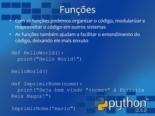 Funções
• Com as funções podemos organizar o código, modularizar e
reaproveitar o código em outros sistemas
• As funções também ajudam a facilitar o entendimento do
código, deixando ele mais enxuto
def HelloWorld():
print("Hello World!")
HelloWorld()
def ImprimirNome(nome):
print("Seja bem vindo "+nome+" à Pizzaria
Reis Magos!")
ImprimirNome(“mario")
 