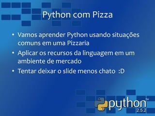 Python com Pizza
• Vamos aprender Python usando situações
comuns em uma Pizzaria
• Aplicar os recursos da linguagem em um
ambiente de mercado
• Tentar deixar o slide menos chato :D
 