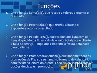 Funções
1. Crie a função Soma(a,b), que recebe 2 valores e retorna o
resultado.
2. Crie a função Potencia(a,b), que recebe a base e o
expoente e retorna o resultado
3. Crie a função PedidoPizza(), que recebe uma lista com os
itens do pedido da Pizza, calcula o valor total para o cliente
+ taxa de serviço + impostos e imprime a fatura detalhada
para o cliente
4. Crie a função PromocaoDaSemana(), que imprime todas as
promoções de Pizza da semana, no formato de calendário
para facilitar a leitura do cliente. Cada dia da semana tem 3
opções de pizza em promoção.
 