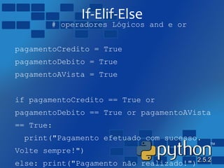 If-Elif-Else
# operadores Lógicos and e or
pagamentoCredito = True
pagamentoDebito = True
pagamentoAVista = True
if pagamentoCredito == True or
pagamentoDebito == True or pagamentoAVista
== True:
print("Pagamento efetuado com sucesso.
Volte sempre!")
else: print("Pagamento não realizado!")
 