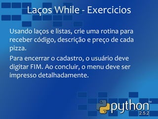 Laços While - Exercicios
Usando laços e listas, crie uma rotina para
receber código, descrição e preço de cada
pizza.
Para encerrar o cadastro, o usuário deve
digitar FIM. Ao concluir, o menu deve ser
impresso detalhadamente.
 