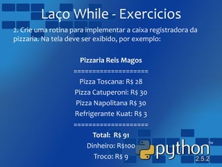 Laço While - Exercicios
2. Crie uma rotina para implementar a caixa registradora da
pizzaria. Na tela deve ser exibido, por exemplo:
Pizzaria Reis Magos
====================
Pizza Toscana: R$ 28
Pizza Catuperoni: R$ 30
Pizza Napolitana R$ 30
Refrigerante Kuat: R$ 3
====================
Total: R$ 91
Dinheiro: R$100
Troco: R$ 9
 