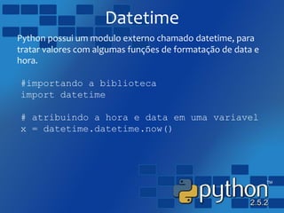 Datetime
Python possui um modulo externo chamado datetime, para
tratar valores com algumas funções de formatação de data e
hora.
#importando a biblioteca
import datetime
# atribuindo a hora e data em uma variavel
x = datetime.datetime.now()
 