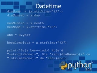 Datetime
diaNome = (x.strftime("%A"))
diaNumero = x.day
mesNumero = x.month
mesNome = x.strftime("%B")
ano = x.year
horaCompleta = x.strftime("%X")
print("Seja bem-vindo! Hoje é
"+str(diaNome)+", Dia "+str(diaNumero)+" de
"+str(mesNome)+" de "+str(ano))
 