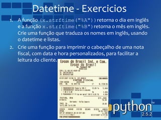 Datetime - Exercicios
1. A função (x.strftime("%A"))retorna o dia em inglês
e a função x.strftime("%B")retorna o mês em inglês.
Crie uma função que traduza os nomes em inglês, usando
o datetime e listas.
2. Crie uma função para imprimir o cabeçalho de uma nota
fiscal, com data e hora personalizados, para facilitar a
leitura do cliente.
 